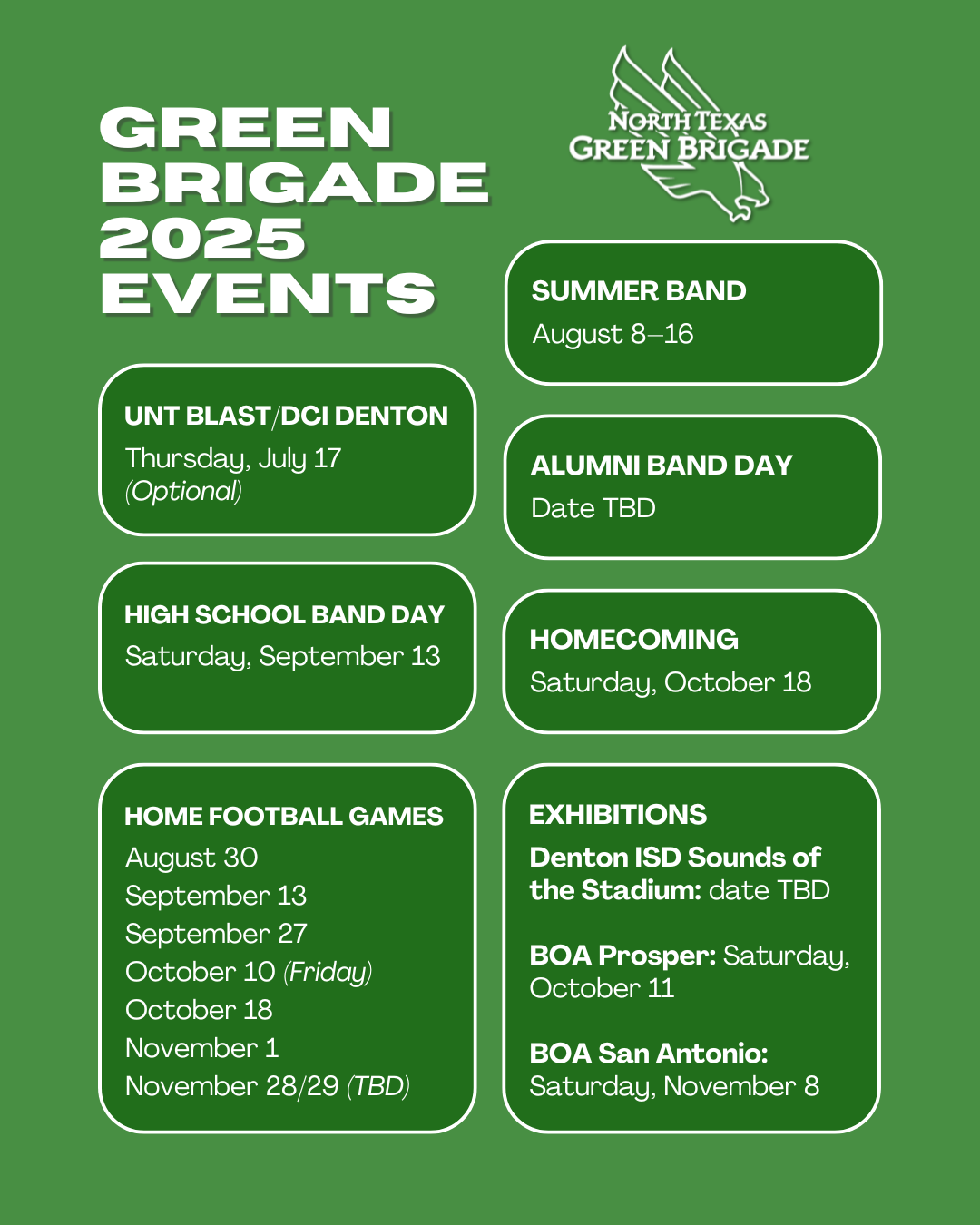 A green graphic with several text bubbles and the Green Brigade Diving Eagle logo. Green Brigade 2025 Events. Summer Band: August 8-16. UNT Blast/DCI Denton: Thursday, July 17 (Optional). Alumni Band Day: Date TBD. High School Band Day: Saturday, September 13. Homecoming: Saturday, October 18. Home Football Games: August 30, September 13, September 27, October 10 (Friday), October 18, November 1, November 28/29 (TBD). Exhibitions: Denton ISD Sounds of the Stadium: date TBD. BOA Prosper: Saturday, October 11. BOA San Antonio: Saturday, November 8.